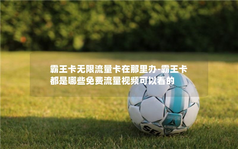 霸王卡無(wú)限流量卡在那里辦-霸王卡都是哪些免費(fèi)流量視頻可以看的