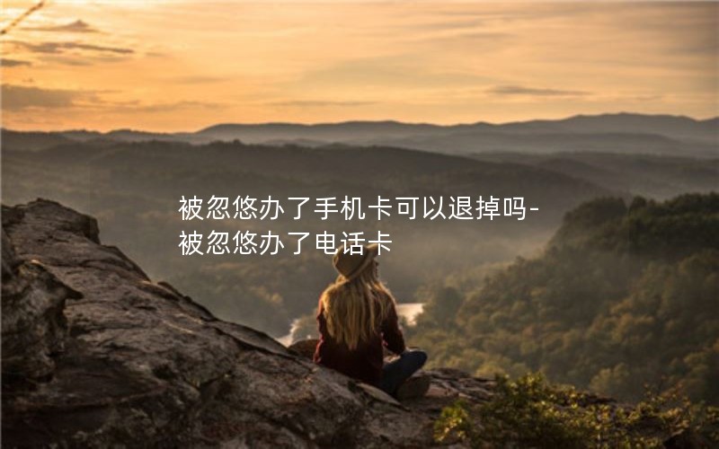 被忽悠辦了手機卡可以退掉嗎-被忽悠辦了電話卡
