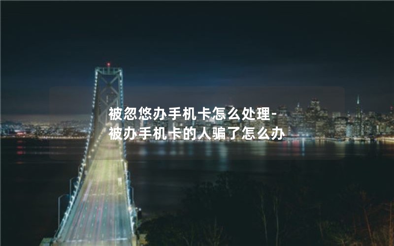 被忽悠辦手機卡怎么處理-被辦手機卡的人騙了怎么辦
