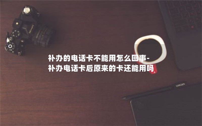 補辦的電話卡不能用怎么回事-補辦電話卡后原來的卡還能用嗎