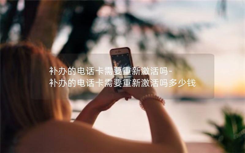 補辦的電話卡需要重新激活嗎-補辦的電話卡需要重新激活嗎多少錢