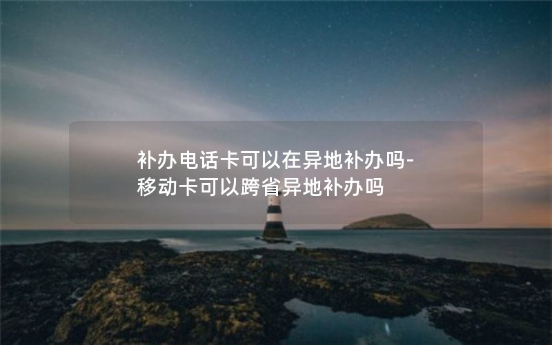 補辦電話卡可以在異地補辦嗎-移動卡可以跨省異地補辦嗎
