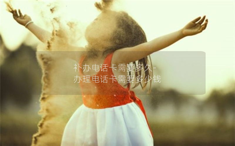 補(bǔ)辦電話卡需要多久-辦理電話卡需要多少錢