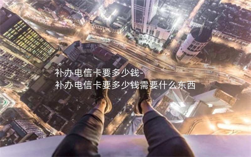 補辦電信卡要多少錢-補辦電信卡要多少錢需要什么東西