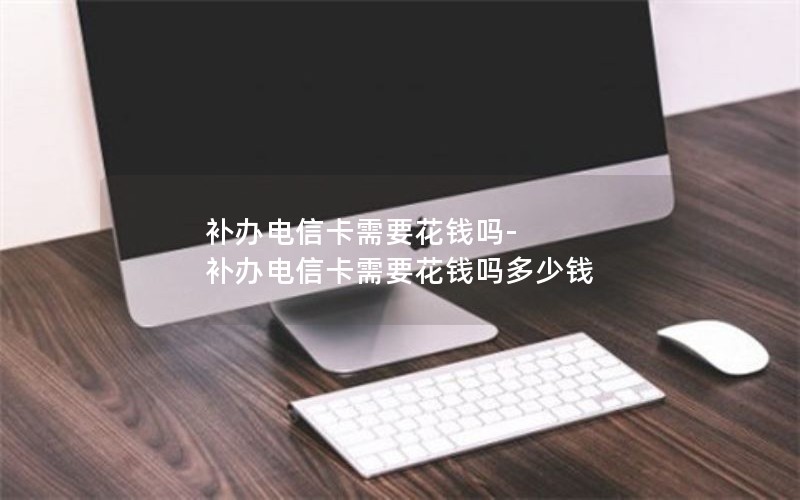 補辦電信卡需要花錢嗎-補辦電信卡需要花錢嗎多少錢