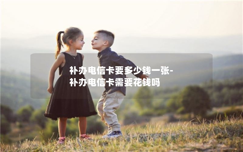 補辦電信卡要多少錢一張-補辦電信卡需要花錢嗎