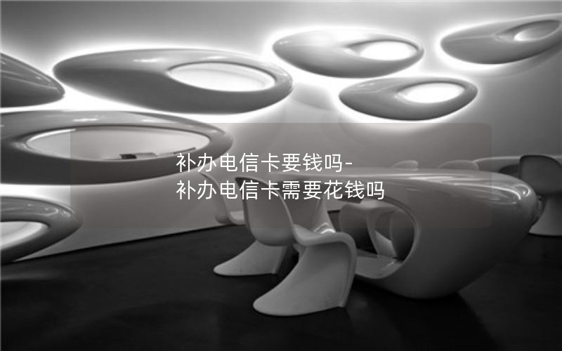 補(bǔ)辦電信卡要錢嗎-補(bǔ)辦電信卡需要花錢嗎