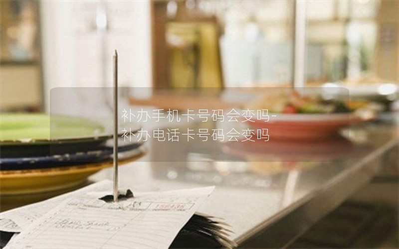 補(bǔ)辦手機(jī)卡號碼會變嗎-補(bǔ)辦電話卡號碼會變嗎