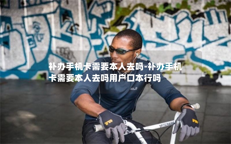 補(bǔ)辦手機(jī)卡需要本人去嗎-補(bǔ)辦手機(jī)卡需要本人去嗎用戶口本行嗎