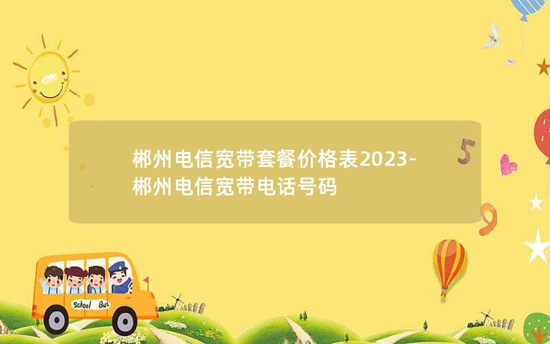 郴州電信寬帶套餐價格表2023-郴州電信寬帶電話號碼