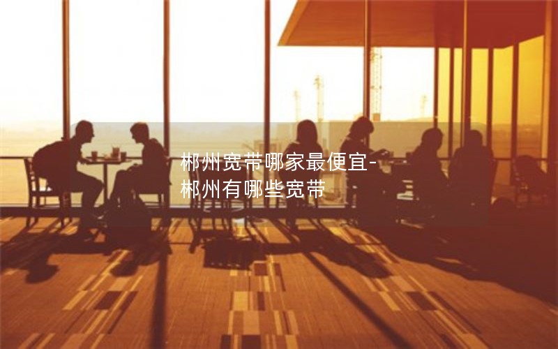 郴州寬帶哪家最便宜-郴州有哪些寬帶